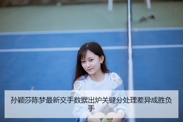 孙颖莎陈梦最新交手数据出炉关键分处理差异成胜负手